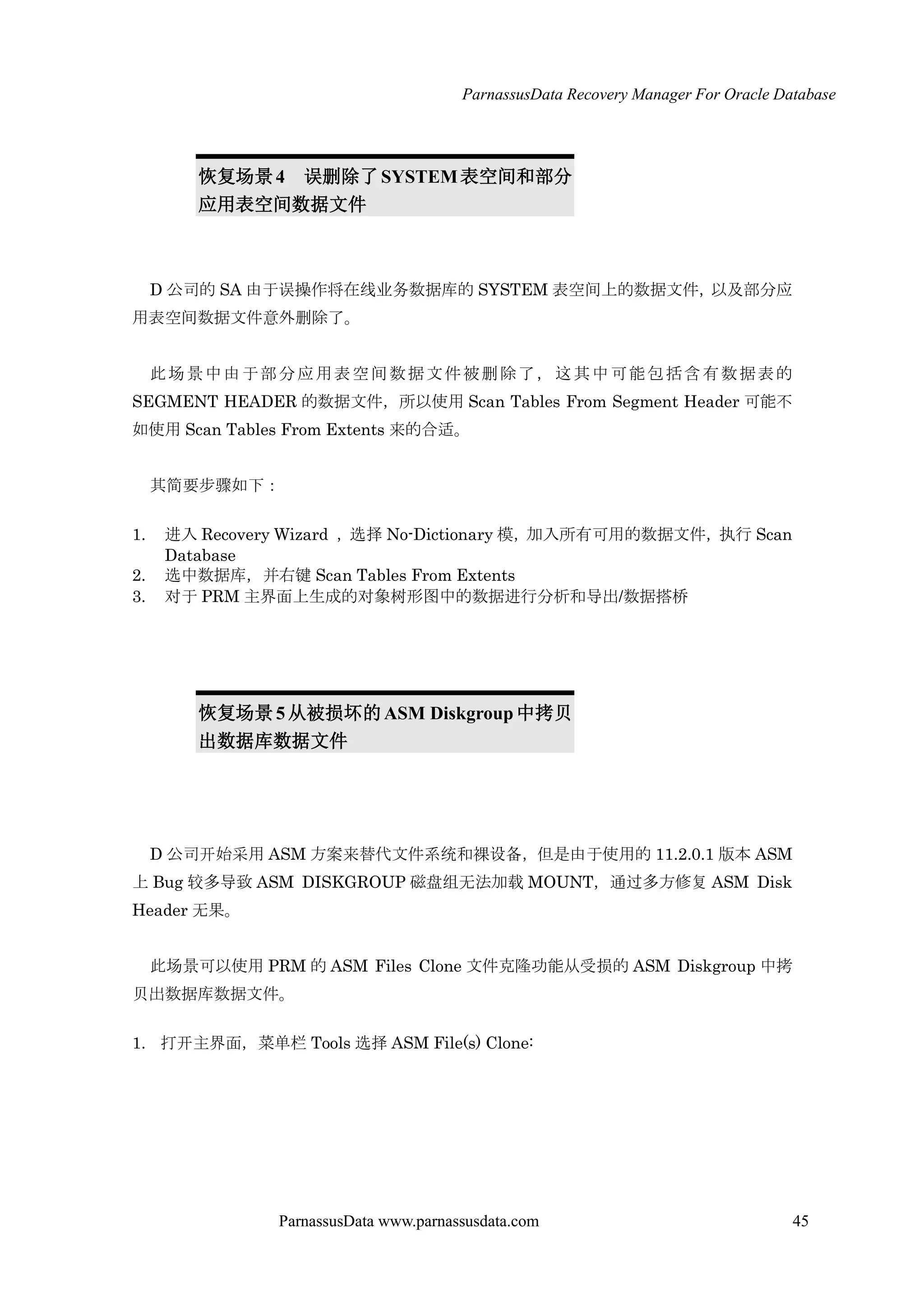 ParnassusData Recovery Manager For Oracle Database
ParnassusData www.parnassusdata.com 45
恢复场景4 误删除了SYSTEM表空间和部分
应用表空间数据文件
D 公司的 SA 由于误操作将在线业务数据库的 SYSTEM 表空间上的数据文件，以及部分应
用表空间数据文件意外删除了。
此场景中由于部分应用表空间数据文件被删除了，这其中可能包括含有数据表的
SEGMENT HEADER 的数据文件，所以使用 Scan Tables From Segment Header 可能不
如使用 Scan Tables From Extents 来的合适。
其简要步骤如下：
1. 进入 Recovery Wizard ，选择 No-Dictionary 模，加入所有可用的数据文件，执行 Scan
Database
2. 选中数据库，并右键 Scan Tables From Extents
3. 对于 PRM 主界面上生成的对象树形图中的数据进行分析和导出/数据搭桥
恢复场景 5从被损坏的ASM Diskgroup中拷贝
出数据库数据文件
D 公司开始采用 ASM 方案来替代文件系统和裸设备，但是由于使用的 11.2.0.1 版本 ASM
上 Bug 较多导致 ASM DISKGROUP 磁盘组无法加载 MOUNT，通过多方修复 ASM Disk
Header 无果。
此场景可以使用 PRM 的 ASM Files Clone 文件克隆功能仍受损的 ASM Diskgroup 中拷
贝出数据库数据文件。
1. 打开主界面，菜单栏 Tools 选择 ASM File(s) Clone:
 