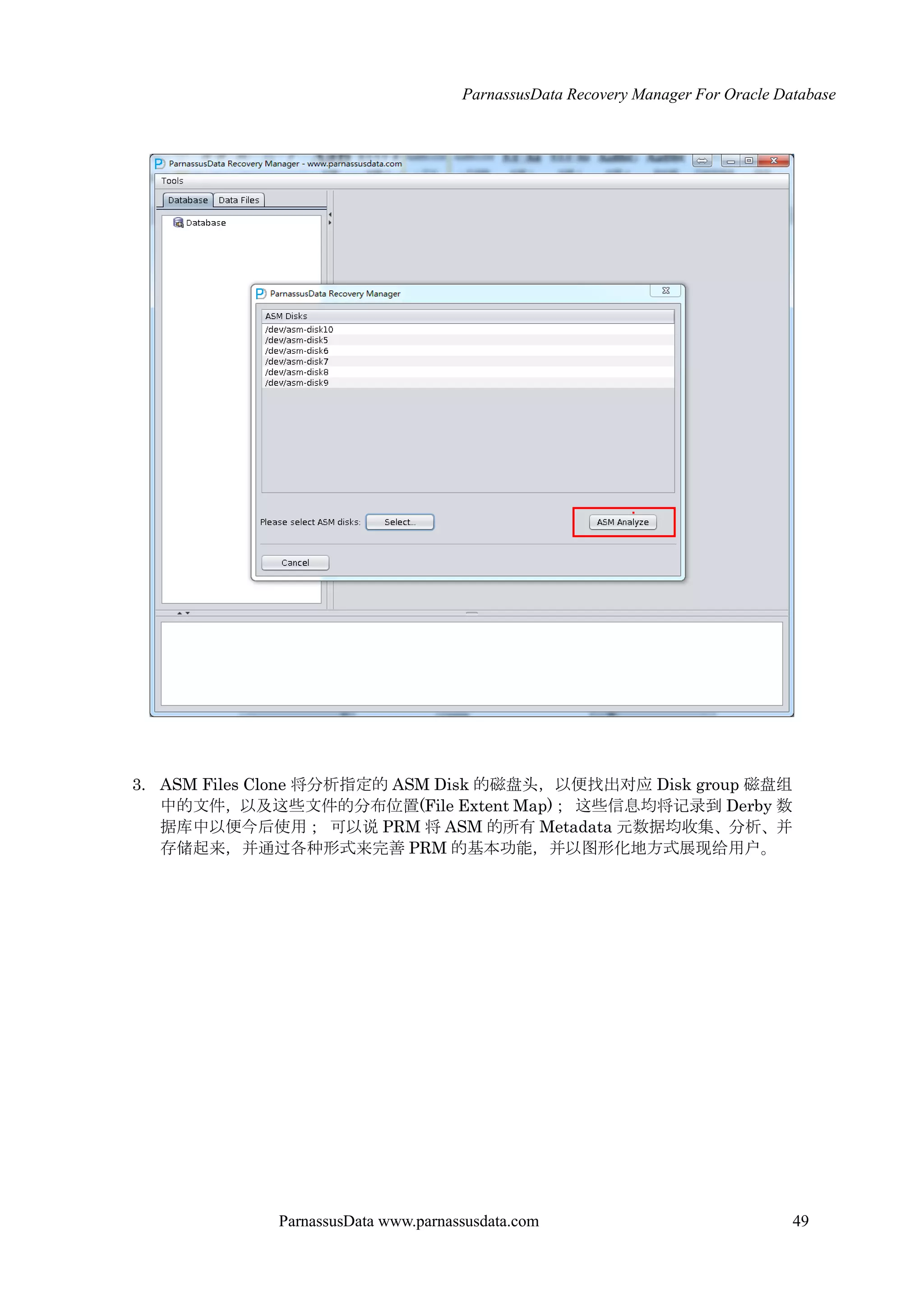 ParnassusData Recovery Manager For Oracle Database
ParnassusData www.parnassusdata.com 49
3. ASM Files Clone 将分析指定的 ASM Disk 的磁盘头，以便找出对应 Disk group 磁盘组
中的文件，以及这些文件的分布位置(File Extent Map)； 这些信息均将记录到 Derby 数
据库中以便今后使用； 可以说 PRM 将 ASM 的所有 Metadata 元数据均收集、分析、并
存储起来，并通过各种形式来完善 PRM 的基本功能，并以图形化地方式展现给用户。
 