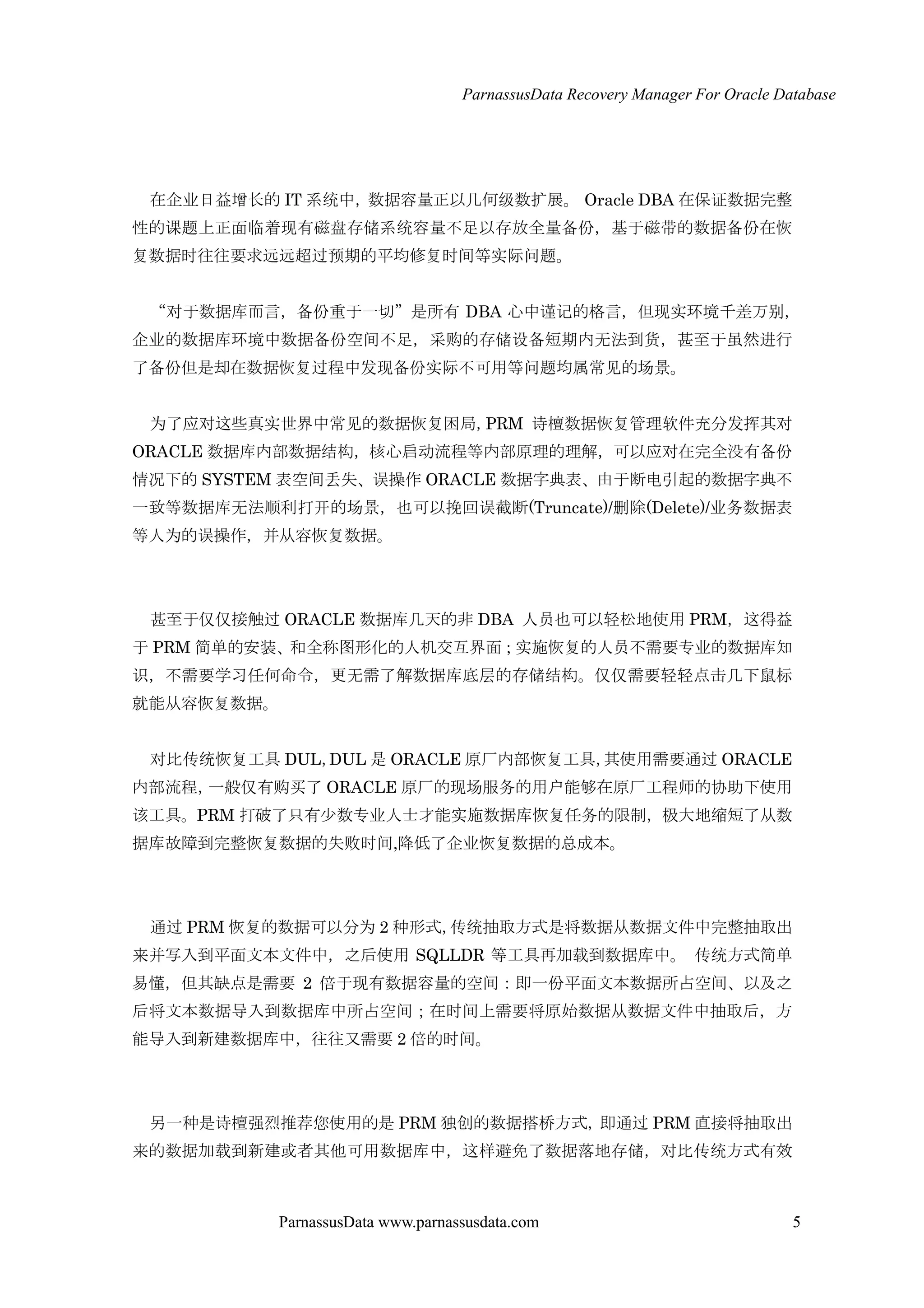 ParnassusData Recovery Manager For Oracle Database
ParnassusData www.parnassusdata.com 5
在企业日益增长的 IT 系统中，数据容量正以几何级数扩展。 Oracle DBA 在保证数据完整
性的课题上正面临着现有磁盘存储系统容量不足以存放全量备份，基于磁带的数据备份在恢
复数据时往往要求远远超过预期的平均修复时间等实际问题。
“对于数据库而言，备份重于一切”是所有 DBA 心中谨记的格言，但现实环境千差万别，
企业的数据库环境中数据备份空间不足，采购的存储设备短期内无法到货，甚至于虽然进行
了备份但是却在数据恢复过程中发现备份实际不可用等问题均属常见的场景。
为了应对这些真实世界中常见的数据恢复困局，PRM 诗檀数据恢复管理软件充分发挥其对
ORACLE 数据库内部数据结构，核心启动流程等内部原理的理解，可以应对在完全没有备份
情况下的 SYSTEM 表空间丢失、误操作 ORACLE 数据字典表、由于断电引起的数据字典不
一致等数据库无法顺利打开的场景，也可以挽回误截断(Truncate)/删除(Delete)/业务数据表
等人为的误操作，并仍容恢复数据。
甚至于仅仅接触过 ORACLE 数据库几天的非 DBA 人员也可以轻松地使用 PRM，这得益
于 PRM 简单的安装、和全称图形化的人机交互界面；实施恢复的人员不需要专业的数据库知
识，不需要学习任何命令，更无需了解数据库底层的存储结构。仅仅需要轻轻点击几下鼠标
就能仍容恢复数据。
对比传统恢复工具 DUL，DUL 是 ORACLE 原厂内部恢复工具，其使用需要通过 ORACLE
内部流程，一般仅有购买了 ORACLE 原厂的现场服务的用户能够在原厂工程师的协助下使用
该工具。PRM 打破了只有少数专业人士才能实施数据库恢复任务的限制，极大地缩短了仍数
据库故障到完整恢复数据的失败时间,降低了企业恢复数据的总成本。
通过 PRM 恢复的数据可以分为 2 种形式，传统抽取方式是将数据仍数据文件中完整抽取出
来并写入到平面文本文件中，之后使用 SQLLDR 等工具再加载到数据库中。 传统方式简单
易懂，但其缺点是需要 2 倍于现有数据容量的空间：即一份平面文本数据所占空间、以及之
后将文本数据导入到数据库中所占空间；在时间上需要将原始数据仍数据文件中抽取后，方
能导入到新建数据库中，往往又需要 2 倍的时间。
另一种是诗檀强烈推荐您使用的是 PRM 独创的数据搭桥方式，即通过 PRM 直接将抽取出
来的数据加载到新建或者其他可用数据库中，这样避免了数据落地存储，对比传统方式有效
 