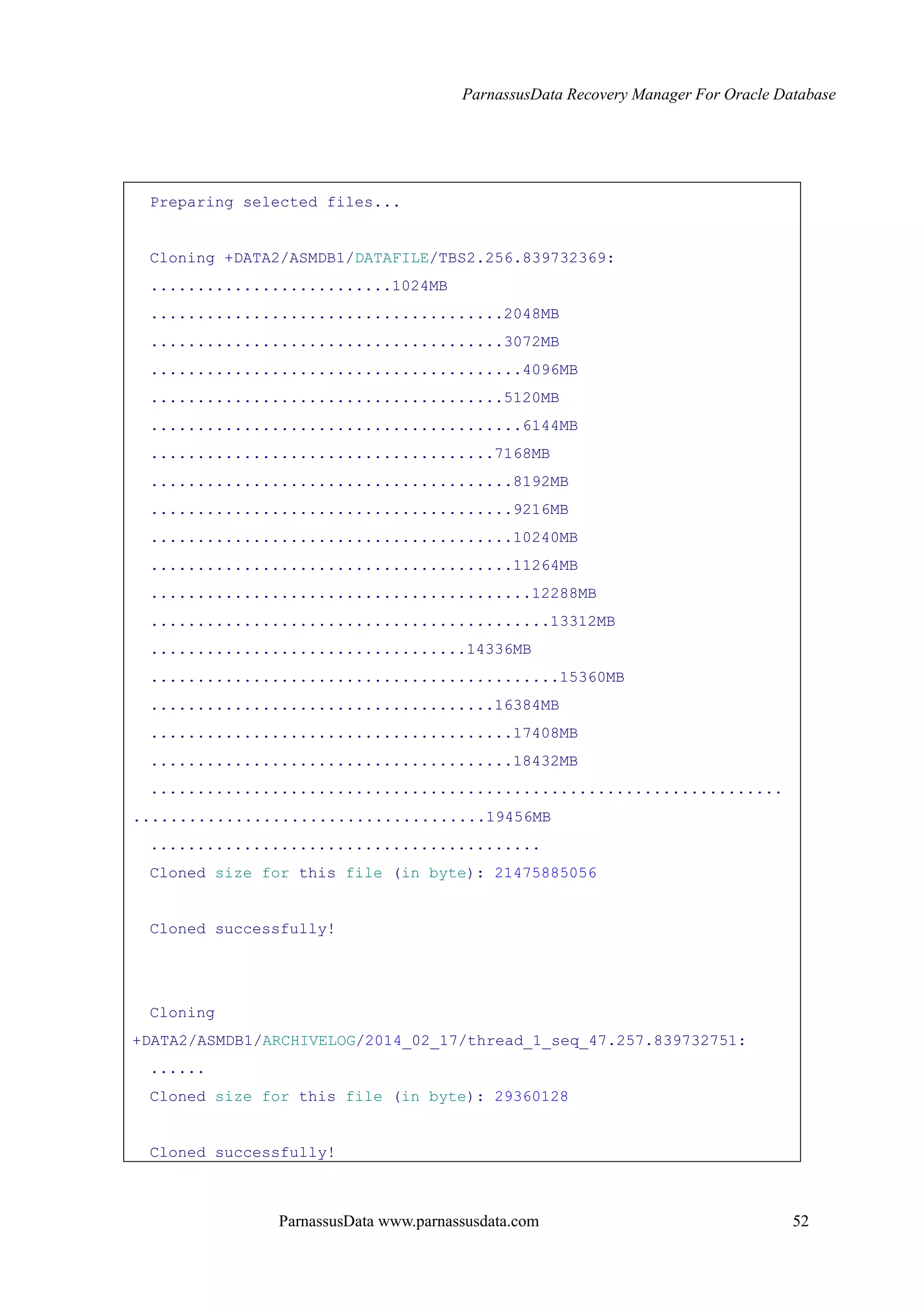 ParnassusData Recovery Manager For Oracle Database
ParnassusData www.parnassusdata.com 52
Preparing selected files...
Cloning +DATA2/ASMDB1/DATAFILE/TBS2.256.839732369:
..........................1024MB
......................................2048MB
......................................3072MB
........................................4096MB
......................................5120MB
........................................6144MB
.....................................7168MB
.......................................8192MB
.......................................9216MB
.......................................10240MB
.......................................11264MB
.........................................12288MB
...........................................13312MB
..................................14336MB
............................................15360MB
.....................................16384MB
.......................................17408MB
.......................................18432MB
....................................................................
......................................19456MB
..........................................
Cloned size for this file (in byte): 21475885056
Cloned successfully!
Cloning
+DATA2/ASMDB1/ARCHIVELOG/2014_02_17/thread_1_seq_47.257.839732751:
......
Cloned size for this file (in byte): 29360128
Cloned successfully!
 