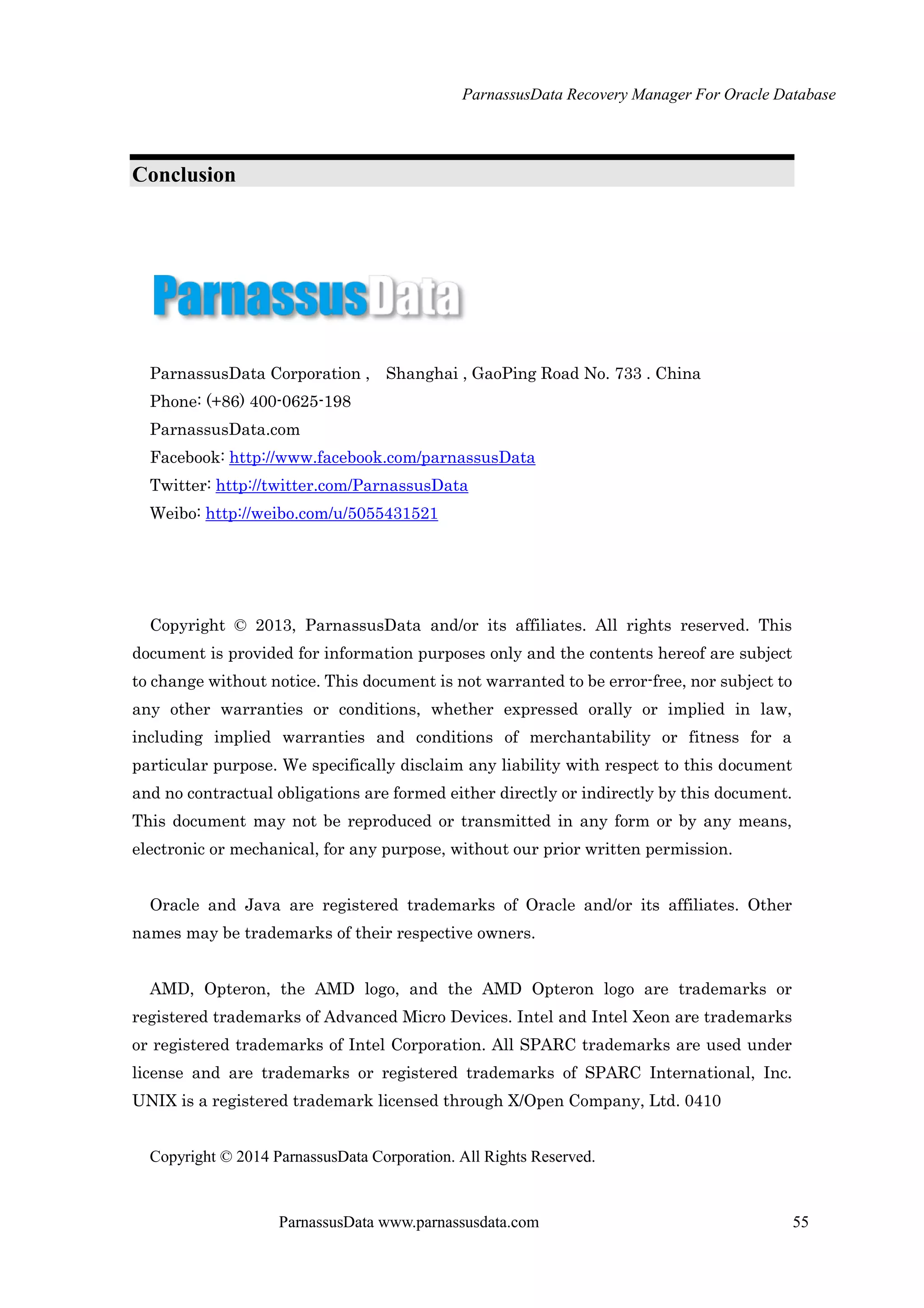 ParnassusData Recovery Manager For Oracle Database
ParnassusData www.parnassusdata.com 55
Conclusion
ParnassusData Corporation , Shanghai , GaoPing Road No. 733 . China
Phone: (+86) 400-0625-198
ParnassusData.com
Facebook: http://www.facebook.com/parnassusData
Twitter: http://twitter.com/ParnassusData
Weibo: http://weibo.com/u/5055431521
Copyright © 2013, ParnassusData and/or its affiliates. All rights reserved. This
document is provided for information purposes only and the contents hereof are subject
to change without notice. This document is not warranted to be error-free, nor subject to
any other warranties or conditions, whether expressed orally or implied in law,
including implied warranties and conditions of merchantability or fitness for a
particular purpose. We specifically disclaim any liability with respect to this document
and no contractual obligations are formed either directly or indirectly by this document.
This document may not be reproduced or transmitted in any form or by any means,
electronic or mechanical, for any purpose, without our prior written permission.
Oracle and Java are registered trademarks of Oracle and/or its affiliates. Other
names may be trademarks of their respective owners.
AMD, Opteron, the AMD logo, and the AMD Opteron logo are trademarks or
registered trademarks of Advanced Micro Devices. Intel and Intel Xeon are trademarks
or registered trademarks of Intel Corporation. All SPARC trademarks are used under
license and are trademarks or registered trademarks of SPARC International, Inc.
UNIX is a registered trademark licensed through X/Open Company, Ltd. 0410
Copyright © 2014 ParnassusData Corporation. All Rights Reserved.
 