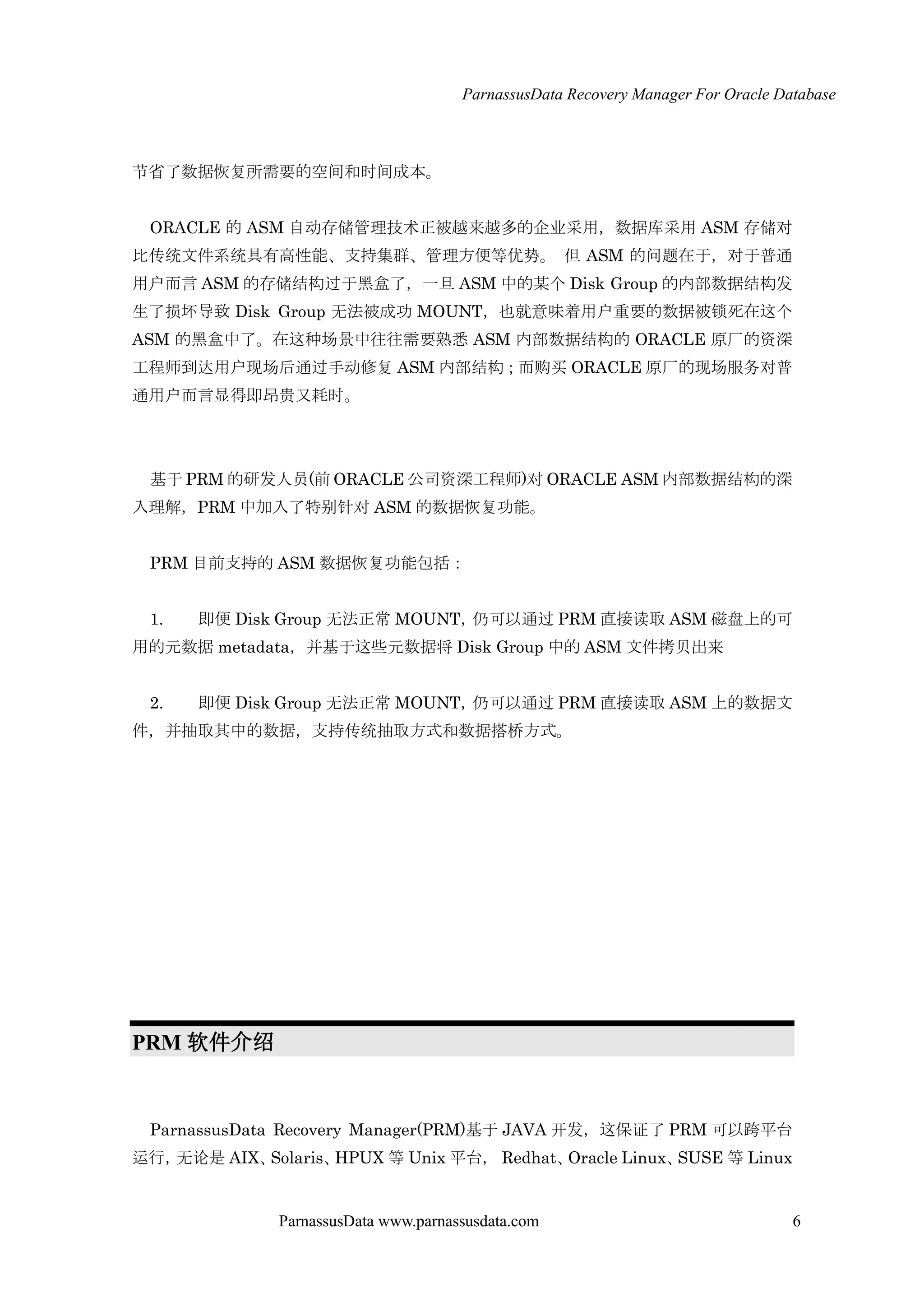 ParnassusData Recovery Manager For Oracle Database
ParnassusData www.parnassusdata.com 6
节省了数据恢复所需要的空间和时间成本。
ORACLE 的 ASM 自动存储管理技术正被越来越多的企业采用，数据库采用 ASM 存储对
比传统文件系统具有高性能、支持集群、管理方便等优势。 但 ASM 的问题在于，对于普通
用户而言 ASM 的存储结构过于黑盒了，一旦 ASM 中的某个 Disk Group 的内部数据结构发
生了损坏导致 Disk Group 无法被成功 MOUNT，也就意味着用户重要的数据被锁死在这个
ASM 的黑盒中了。在这种场景中往往需要熟悉 ASM 内部数据结构的 ORACLE 原厂的资深
工程师到达用户现场后通过手动修复 ASM 内部结构；而购买 ORACLE 原厂的现场服务对普
通用户而言显得即昂贵又耗时。
基于 PRM 的研发人员(前 ORACLE 公司资深工程师)对 ORACLE ASM 内部数据结构的深
入理解，PRM 中加入了特别针对 ASM 的数据恢复功能。
PRM 目前支持的 ASM 数据恢复功能包括：
1. 即便 Disk Group 无法正常 MOUNT，仌可以通过 PRM 直接读取 ASM 磁盘上的可
用的元数据 metadata，并基于这些元数据将 Disk Group 中的 ASM 文件拷贝出来
2. 即便 Disk Group 无法正常 MOUNT，仌可以通过 PRM 直接读取 ASM 上的数据文
件，并抽取其中的数据，支持传统抽取方式和数据搭桥方式。
PRM 软件介绍
ParnassusData Recovery Manager(PRM)基于 JAVA 开发，这保证了 PRM 可以跨平台
运行，无论是 AIX、Solaris、HPUX 等 Unix 平台， Redhat、Oracle Linux、SUSE 等 Linux
 