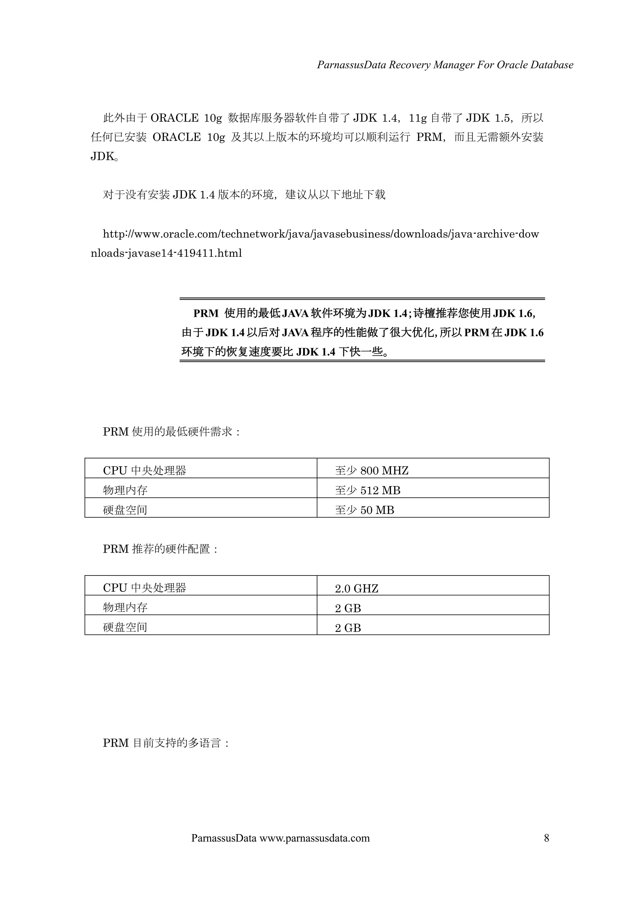 ParnassusData Recovery Manager For Oracle Database
ParnassusData www.parnassusdata.com 8
此外由于 ORACLE 10g 数据库服务器软件自带了 JDK 1.4，11g 自带了 JDK 1.5，所以
任何已安装 ORACLE 10g 及其以上版本的环境均可以顺利运行 PRM，而且无需额外安装
JDK。
对于没有安装 JDK 1.4 版本的环境，建议仍以下地址下载
http://www.oracle.com/technetwork/java/javasebusiness/downloads/java-archive-dow
nloads-javase14-419411.html
PRM 使用的最低JAVA软件环境为JDK 1.4；诗檀推荐您使用JDK 1.6，
由于 JDK 1.4以后对 JAVA 程序的性能做了很大优化，所以 PRM在 JDK 1.6
环境下的恢复速度要比 JDK 1.4 下快一些。
PRM 使用的最低硬件需求：
CPU 中央处理器 至少 800 MHZ
物理内存 至少 512 MB
硬盘空间 至少 50 MB
PRM 推荐的硬件配置：
CPU 中央处理器 2.0 GHZ
物理内存 2 GB
硬盘空间 2 GB
PRM 目前支持的多语言：
 