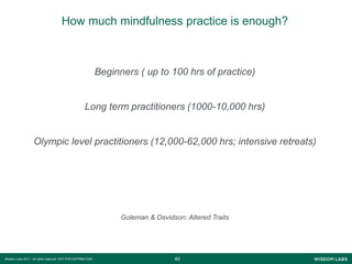 4040Wisdom Labs 2017 - All rights reserved NOT FOR DISTRIBUTION
How much mindfulness practice is enough?
Beginners ( up to 100 hrs of practice)
Long term practitioners (1000-10,000 hrs)
Olympic level practitioners (12,000-62,000 hrs; intensive retreats)
Goleman & Davidson: Altered Traits
 