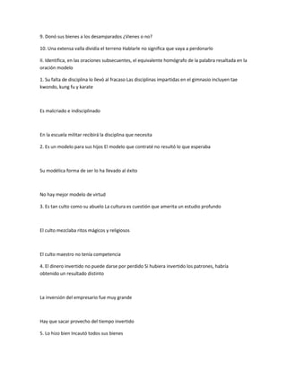 9. Donó sus bienes a los desamparados ¿Vienes o no?
10. Una extensa valla dividía el terreno Hablarle no significa que vaya a perdonarlo
II. Identifica, en las oraciones subsecuentes, el equivalente homógrafo de la palabra resaltada en la
oración modelo
1. Su falta de disciplina lo llevó al fracaso Las disciplinas impartidas en el gimnasio incluyen tae
kwondo, kung fu y karate
Es malcriado e indisciplinado
En la escuela militar recibirá la disciplina que necesita
2. Es un modelo para sus hijos El modelo que contraté no resultó lo que esperaba
Su modélica forma de ser lo ha llevado al éxito
No hay mejor modelo de virtud
3. Es tan culto como su abuelo La cultura es cuestión que amerita un estudio profundo
El culto mezclaba ritos mágicos y religiosos
El culto maestro no tenía competencia
4. El dinero invertido no puede darse por perdido Si hubiera invertido los patrones, habría
obtenido un resultado distinto
La inversión del empresario fue muy grande
Hay que sacar provecho del tiempo invertido
5. Lo hizo bien Incautó todos sus bienes
 
