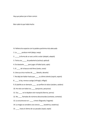 Hay que pelear por el bien común
Bien sabía lo que había hecho
III. Rellena los espacios con la palabra parónima más adecuada
1. La _____ produce miel (abeja, oveja)
2. _____la forma de un ave y echó a volar (adoptó, adaptó)
3. Tenía una _____ de pedantería (actitud, aptitud)
4. Era bastante ____ para jugar al futbol (acto, apto)
5. El ____ de la basura está lleno (sexto, cesto)
6. Lleva ya cinco noches de ____ (develo, desvelo)
7. No dejó de hablar hasta que ____ su último aliento (espiró, expiró)
8. ____ la ley, merece castigo (infringió, infligió)
9. El platillo es en demasía ____ , yo prefiero lo dulce (salubre, salobre)
10. He roto con todos tus ____ (prejuicios, perjuicios)
11. Sus ____ no lo dejaban vivir tranquilo (hierros, yerros)
12. No ____ llamadas de números desconocidos (contexto, contesto)
13. Lo encontraron en -____ crimen (flagrante, fragante)
14. La magia se considera una ciencia ____ (esotérica, exotérica)
15. ____ hasta el último de sus pecados (espió, expió)
 