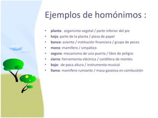 Ejemplos de homónimos :planta:  organismovegetal/ parte inferiordel piehoja: parte de la planta / pieza de papelbanco: asiento / instituciónfinanciera / grupo de pecesmono: mamífero / simpáticoseguro: mecanismo de unapuerta / libre de peligrosierra: herramientaeléctrica / cordillera de montesbajo:  de pocaaltura / instrumento musicalllama: mamíferorumiante / masagaseosa en combustión