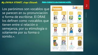 2
Los parónimos son vocablos que
se parecen en su pronunciación
o forma de escribirse. El DRAE
los definen como «vocablos que
tienen entre sí relación o
semejanza, por su etimología o
solamente por su forma o
sonido.».
 