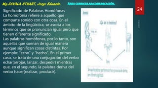 24Significado de Palabras Homófonas
La homofonía refiere a aquello que
comparte sonido con otra cosa. En el
ámbito de la lingüística, se asocia a los
términos que se pronuncian igual pero que
tienen diferente significado.
Las palabras homófonas, por lo tanto, son
aquellas que suenan de igual manera
aunque significan cosas distintas. Por
ejemplo: “echo” y “hecho”. En el primer
caso, se trata de una conjugación del verbo
echar(arrojar, lanzar, despedir) mientras
que, en el segundo, la palabra deriva del
verbo hacer(realizar, producir).
 