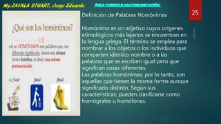 25Definición de Palabras Homónimas
Homónimo es un adjetivo cuyos orígenes
etimológicos más lejanos se encuentran en
la lengua griega. El término se emplea para
nombrar a los objetos o los individuos que
comparten idéntico nombre o a las
palabras que se escriben igual pero que
significan cosas diferentes.
Las palabras homónimas, por lo tanto, son
aquellas que tienen la misma forma aunque
significado distinto. Según sus
características, pueden clasificarse como
homógrafas u homófonas.
 