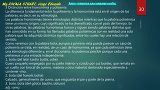 30
3 Distinción entre homonimia y polisemia
La diferencia fundamental entre la polisemia y la homonimia está en el origen de las
palabras, es decir, en su etimología.
Las palabras homónimas tienen etimologías distintas mientras que la palabra polisémica
tiene un mismo origen, cuyo significado se ha diversificado con el paso del tiempo. En
otras palabras, las palabras homónimas fueron y siguen siendo palabras distintas que
han coincidido en su forma; las llamadas palabras polisémicas son en realidad una sola
palabra que ha adquirido distintos significados, entre los cuales hay una relación de
sentido.
Como veremos con la palabra bota, aunque a primera vista pueda parecer un caso de
polisemia se trata, en realidad, de un caso de homonimia, ya que cada definición tiene
una etimología diferente y, en el diccionario, lo podemos percibir porque cada una
pertenece a una entrada independiente.
1. bota (del latín tardío buttis, odre)
Cuero pequeño empegado por su parte interior y cosido por sus bordes, que remata en
un cuello con brocal de cuerno, madera u otro material, destinado especialmente a
contener vino.
2. bota (del francés botte)
Calzado, generalmente de cuero, que resguarda el pie y parte de la pierna.
3. boto, bota (del gótico bauths, obtuso)
adj. romo
 