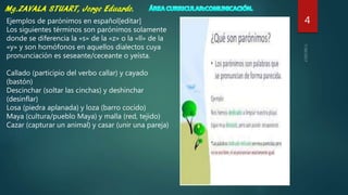 4Ejemplos de parónimos en español[editar]
Los siguientes términos son parónimos solamente
donde se diferencia la «s» de la «z» o la «ll» de la
«y» y son homófonos en aquellos dialectos cuya
pronunciación es seseante/ceceante o yeísta.
Callado (participio del verbo callar) y cayado
(bastón)
Descinchar (soltar las cinchas) y deshinchar
(desinflar)
Losa (piedra aplanada) y loza (barro cocido)
Maya (cultura/pueblo Maya) y malla (red, tejido)
Cazar (capturar un animal) y casar (unir una pareja)
 