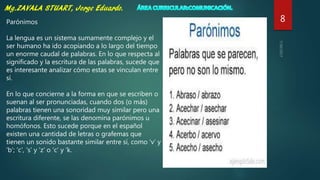 8Parónimos
La lengua es un sistema sumamente complejo y el
ser humano ha ido acopiando a lo largo del tiempo
un enorme caudal de palabras. En lo que respecta al
significado y la escritura de las palabras, sucede que
es interesante analizar cómo estas se vinculan entre
sí.
En lo que concierne a la forma en que se escriben o
suenan al ser pronunciadas, cuando dos (o más)
palabras tienen una sonoridad muy similar pero una
escritura diferente, se las denomina parónimos u
homófonos. Esto sucede porque en el español
existen una cantidad de letras o grafemas que
tienen un sonido bastante similar entre sí, como ‘v’ y
‘b’; ‘c’, ‘s’ y ‘z’ o ‘c’ y ‘k.
 