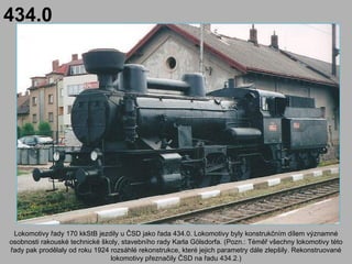 434.0




 Lokomotivy řady 170 kkStB jezdily u ČSD jako řada 434.0. Lokomotivy byly konstrukčním dílem významné
osobnosti rakouské technické školy, stavebního rady Karla Gölsdorfa. (Pozn.: Téměř všechny lokomotivy této
řady pak prodělaly od roku 1924 rozsáhlé rekonstrukce, které jejich parametry dále zlepšily. Rekonstruované
                                lokomotivy přeznačily ČSD na řadu 434.2.)
 