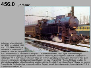 456.0                „Krasin“




Indikovaný výkon lokomotiv
řady 456.0 byl přibližně 1650
koní (1237,5 kW). Utáhly na
rovině vlak o hmotnosti 900 t
rychlostí 80 km/h, na stoupání
10 ‰ 350 t rychlostí 70 km/h nebo na stoupání 12 ‰ tutéž hmotnost 60 km/h. Jejich nedostatkem bylo
neobrzdění zadního podvozku pro dobrždění hmotnosti lokomotivy, takže například na tratích se zábrzdnou
vzdáleností 400 m měly max. dovolenou rychlost jen 55 km/h, pokud jely samotné, jako lokomotivní vlak. Svým
výkonem a konstrukční jednoduchostí i spolehlivostí v provozu byly pro ČSD výhodné. Říkávalo se však, že
jejich obsluha vyžaduje od topiče značnou fyzickou zdatnost. Po léta byly ve výtopně Praha-Vršovice pro rameno
Praha - České Budějovice, kde vyhovovaly nejlépe. Setrvaly tam až do dodávek nových lokomotiv řady 477.0, tj.
do počátku padesátých let.
 