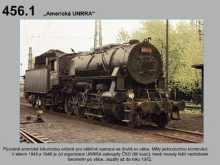 456.1              „Americká UNRRA“




Původně americké lokomotivy určené pro válečné operace ve druhé sv.válce. Měly jednoduchou konstrukci.
   V letech 1945 a 1946 je od organizace UNRRA zakoupily ČSD (80 kusů), které musely řešit nedostatek
                                lokomotiv po válce. Jezdily až do roku 1972.
 