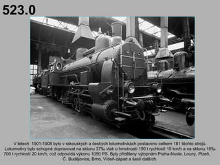523.0




     V letech 1901-1908 bylo v rakouských a českých lokomotivkách postaveno celkem 181 těchto strojů.
Lokomotivy byly schopné dopravovat na sklonu 37‰ vlak o hmotnosti 190 t rychlostí 15 km/h a na sklonu 10‰
700 t rychlostí 20 km/h, což odpovídá výkonu 1050 PS. Byly přiděleny výtopnám Praha-Nusle, Louny, Plzeň,
                               Č. Budějovice, Brno, Vídeň-západ a šesti dalších.
 