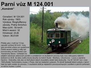 Parní vůz M 124.001
„Komárek"


  Označení: M 124.001
  Rok výroby: 1903
  Výrobce: Ringhofferovy
  závody, Praha Smíchov
  Max.rychl.: 50 km/h
  Míst k sezení: 32
  Hmotnost: 23,8t
  Výkon: 36,8 kW


Přetlak páry v kotli byl 13 bar,
nejvyšší rychlost 50 km/h. Vozy
byly původně určeny pro společnost
Česká severní dráha a měly být
provozovány na trati Česká Lípa
-Kamenický Šenov. Vzhledem ke
zdejším náročným sklonovým poměrů a problémům ve zkušebním provozu byly vozy odkoupeny státními
drahami k.k.St.B. Za dobu svého života sloužily na tratích Nusle - Modřany, Libochovice - Louny a zejména
Opočno - Dobruška, kde oba ve čtyřicátých letech dvacátého století také dosloužily. Vůz M 124.001 byl v roce
1949 předán Technickému muzeu v Praze, kde byl následně vystaven. Po téměř šedesáti letech pobytu v tamní
hale byl opět uveden do provozu. V současné době je nejstarším provozuschopným vozidlem s parním pohonem
ve sbírce muzea v Lužné.
 
