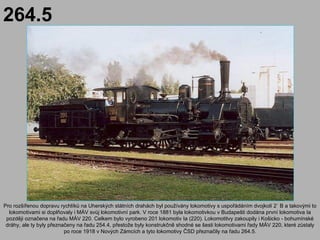 264.5




Pro rozšířenou dopravu rychlíků na Uherských státních drahách byl používány lokomotivy s uspořádáním dvojkolí 2` B a takovými to
  lokomotivami si doplňovaly i MÁV svůj lokomotivní park. V roce 1881 byla lokomotivkou v Budapešti dodána první lokomotiva Ia
 později označena na řadu MÁV 220. Celkem bylo vyrobeno 201 lokomotiv Ia (220). Lokomotitvy zakoupily i Košicko - bohumínské
 dráhy, ale ty byly přeznačeny na řadu 254.4, přestože byly konstrukčně shodné se šesti lokomotivami řady MÁV 220, které zůstaly
                          po roce 1918 v Nových Zámcích a tyto lokomotivy ČSD přeznačily na řadu 264.5.
 