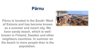 Pärnu
Pärnu is located in the South- West
of Estonia and has become known
as a summer and resort city. We
have sandy beach, which is well-
known in Finland, Sweden and other
neighbors countries. In summer on
the beach is more people than is the
population.
 