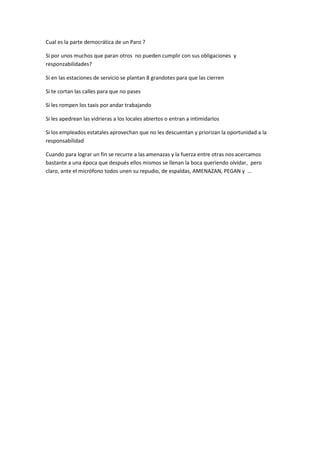 Cual es la parte democrática de un Paro ?
Si por unos muchos que paran otros no pueden cumplir con sus obligaciones y
responzabilidades?
Si en las estaciones de servicio se plantan 8 grandotes para que las cierren
Si te cortan las calles para que no pases
Si les rompen los taxis por andar trabajando
Si les apedrean las vidrieras a los locales abiertos o entran a intimidarlos
Si los empleados estatales aprovechan que no les descuentan y priorizan la oportunidad a la
responsabilidad
Cuando para lograr un fin se recurre a las amenazas y la fuerza entre otras nos acercamos
bastante a una época que después ellos mismos se llenan la boca queriendo olvidar, pero
claro, ante el micrófono todos unen su repudio, de espaldas, AMENAZAN, PEGAN y …
 