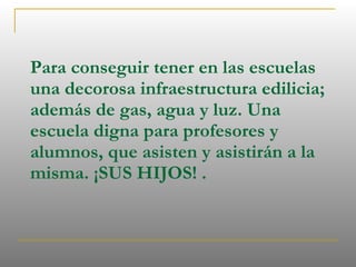 Para conseguir tener en las escuelas una decorosa infraestructura edilicia; además de gas, agua y luz. Una escuela digna para profesores y alumnos, que asisten y asistirán a la misma. ¡SUS HIJOS! . 