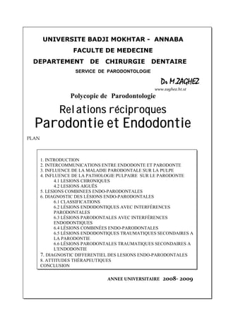 UNIVERSITE BADJI MOKHTAR - ANNABA
FACULTE DE MEDECINE
DEPARTEMENT DE CHIRURGIE DENTAIRE
SERVICE DE PARODONTOLOGIE
Dr M.ZAGHEZ
www.zaghez.ht.st
Polycopie de Parodontologie
Relations réciproques
Parodontie et Endodontie
PLAN
1. INTRODUCTION
2. INTERCOMMUNICATIONS ENTRE ENDODONTE ET PARODONTE
3. INFLUENCE DE LA MALADIE PARODONTALE SUR LA PULPE
4. INFLUENCE DE LA PATHOLOGIE PULPAIRE SUR LE PARODONTE
4.1 LESIONS CHRONIQUES
4.2 LESIONS AIGUËS
5. LESIONS COMBINEES ENDO-PARODONTALES
6. DIAGNOSTIC DES LÉSIONS ENDO-PARODONTALES
6.1 CLASSIFICATIONS
6.2 LÉSIONS ENDODONTIQUES AVEC INTERFÉRENCES
PARODONTALES
6.3 LÉSIONS PARODONTALES AVEC INTERFÉRENCES
ENDODONTIQUES
6.4 LÉSIONS COMBINÉES ENDO-PARODONTALES
6.5 LÉSIONS ENDODONTIQUES TRAUMATIQUES SECONDAIRES A
LA PARODONTIE
6.6 LÉSIONS PARODONTALES TRAUMATIQUES SECONDAIRES A
L'ENDODONTIE
7. DIAGNOSTIC DIFFERENTIEL DES LESIONS ENDO-PARODONTALES
8. ATTITUDES THÉRAPEUTIQUES
CONCLUSION
ANNEE UNIVERSITAIRE 2008- 2009
 