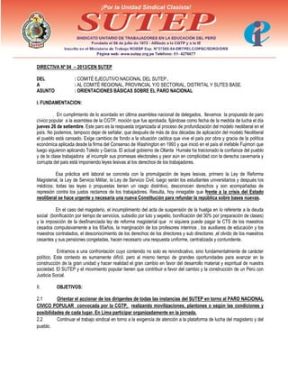 DIRECTIVA Nº 04 – 2013/CEN SUTEP
DEL : COMITÉ EJECUTIVO NACIONAL DEL SUTEP..
A : AL COMITÉ REGIONAL, PROVINCIAL Y/O SECTORIAL, DISTRITAL Y SUTES BASE.
ASUNTO : ORIENTACIONES BÁSICAS SOBRE EL PARO NACIONAL
I. FUNDAMENTACION:
En cumplimiento de lo acordado en última asamblea nacional de delegados, llevamos la propuesta de paro
cívico popular a la asamblea de la CGTP, moción que fue aprobada, fijándose como fecha de la medida de lucha el día
jueves 26 de setiembre. Este paro es la respuesta organizada al proceso de profundización del modelo neoliberal en el
país. No podemos, tampoco dejar de señalar, que después de más de dos décadas de aplicación del modelo Neoliberal
el pueblo está cansado. Exige cambios de fondo a la situación caótica que vive el país por obra y gracia de la política
económica aplicada desde la firma del Consenso de Washington en 1993 y que inició en el país el inefable Fujimori que
luego siguieron aplicando Toledo y García. El actual gobierno de Ollanta Humala ha traicionado la confianza del pueblo
y de la clase trabajadora al incumplir sus promesas electorales y peor aún en complicidad con la derecha cavernaria y
corrupta del país está imponiendo leyes lesivas al los derechos de los trabajadores.
Esa práctica anti laboral se concreta con la promulgación de leyes lesivas, primero la Ley de Reforma
Magisterial, la Ley de Servicio Militar, la Ley de Servicio Civil, luego serán los estudiantes universitarios y después los
médicos; todas las leyes o propuestas tienen un rasgo distintivo, desconocen derechos y son acompañadas de
represión contra los justos reclamos de los trabajadores. Resulta, hoy innegable que frente a la crisis del Estado
neoliberal se hace urgente y necesaria una nueva Constitución para refundar la república sobre bases nuevas.
En el caso del magisterio, el incumplimiento del acta de suspensión de la huelga en lo referente a la deuda
social (bonificación por tiempo de servicios, subsidio por luto y sepelio, bonificación del 30% por preparación de clases)
y la imposición de la desfinanciada ley de reforma magisterial que ni siquiera puede pagar la CTS de los maestros
cesados compulsivamente a los 65años, la marginación de los profesores interinos , los auxiliares de educación y los
maestros contratados, el desconocimiento de los derechos de los directores y sub directores ,el olvido de los maestros
cesantes y sus pensiones congeladas, hacen necesario una respuesta uniforme, centralizada y contundente.
Entramos a una confrontación cuyo contenido no solo es reivindicativo, sino fundamentalmente de carácter
político. Este contexto es sumamente difícil, pero al mismo tiempo de grandes oportunidades para avanzar en la
construcción de la gran unidad y hacer realidad el gran cambio en favor del desarrollo material y espiritual de nuestra
sociedad. El SUTEP y el movimiento popular tienen que contribuir a favor del cambio y la construcción de un Perú con
Justicia Social.
II. OBJETIVOS:
2.1 Orientar el accionar de los dirigentes de todas las instancias del SUTEP en torno al PARO NACIONAL
CIVICO POPULAR convocada por la CGTP, realizando movilizaciones, plantones o según las condiciones y
posibilidades de cada lugar. En Lima participar organizadamente en la jornada.
2.2 Continuar el trabajo sindical en torno a la exigencia de atención a la plataforma de lucha del magisterio y del
pueblo.
 