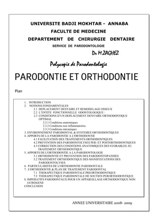 UNIVERSITE BADJI MOKHTAR - ANNABA
FACULTE DE MEDECINE
DEPARTEMENT DE CHIRURGIE DENTAIRE
SERVICE DE PARODONTOLOGIE
Dr M.ZAGHEZ
Polycopie de Parodontologie
PARODONTIE ET ORTHODONTIE
Plan
1. INTRODUCTION
2. NOTIONS FONDAMENTALES
2.1 DEPLACEMENT DENTAIRE ET REMODELAGE OSSEUX
2.2 L’ENTITE FONCTIONNELLE ODONTOLOGIQUE :
2.3 CONDITIONS D’UN DEPLACEMENT DENTAIRE ORTHODONTIQUE
OPTIMAL
2.3.1 Conditions anatomiques
2.3.2 Conditions non inflammatoires
2.3.3 Conditions mécaniques
3. ENVIRONNEMENT PARODONTAL & SYSTEMES ORTHODONTIQUES
4. APPORTS DE LA PARODONTIE A L'ORTHODONTIE
4.1 FACILITATION DES TRAITEMENTS ORTHODONTIQUES
4.2 PREVENTION DES PARODONTOLYSES PER- ET POSTORTHODONTIQUES
4.3 CORRECTION DES CONDITIONS ANATOMIQUES DEFAVORABLES AU
TRAITEMENT ORTHODONTIQUE
5. APPORTS DE L'ORTHODONTIE A LA PARODONTOLOGIE
5.1 ORTHODONTIE ET PREVENTION DES PARODONTOPATHIES
5.2 TRAITEMENT ORTHODONTIQUE DES MANIFESTATIONS DES
PARODONTOLYSES
6. PARTICULARITES DE L'ORTHODONTIE PARODONTALE
7. L'ORTHODONTIE & PLAN DE TRAITEMENT PARODONTAL
7.1 THERAPEUTIQUE PARODONTALE PREORTHODONTIQUE
7.2 THERAPEUTIQUE PARODONTALE DE SOUTIEN PERORTHODONTIQUE
8. IMPERATIFS PARODONTAUX POUR UN APPAREILLAGE ORTHODONTIQUE NON
IATROGENE
CONCLUSION
ANNEE UNIVERSITAIRE 2008- 2009
 