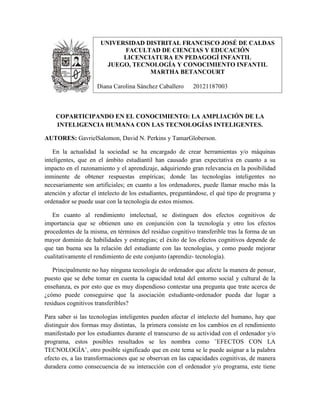 COPARTICIPANDO EN EL CONOCIMIENTO: LA AMPLIACIÓN DE LA
INTELIGENCIA HUMANA CON LAS TECNOLOGÍAS INTELIGENTES.
AUTORES: GavrielSalomon, David N. Perkins y TamarGloberson.
En la actualidad la sociedad se ha encargado de crear herramientas y/o máquinas
inteligentes, que en el ámbito estudiantil han causado gran expectativa en cuanto a su
impacto en el razonamiento y el aprendizaje, adquiriendo gran relevancia en la posibilidad
inminente de obtener respuestas empíricas; donde las tecnologías inteligentes no
necesariamente son artificiales; en cuanto a los ordenadores, puede llamar mucho más la
atención y afectar el intelecto de los estudiantes, preguntándose, el qué tipo de programa y
ordenador se puede usar con la tecnología de estos mismos.
En cuanto al rendimiento intelectual, se distinguen dos efectos cognitivos de
importancia que se obtienen uno en conjunción con la tecnología y otro los efectos
procedentes de la misma, en términos del residuo cognitivo transferible tras la forma de un
mayor dominio de habilidades y estrategias; el éxito de los efectos cognitivos depende de
que tan buena sea la relación del estudiante con las tecnologías, y como puede mejorar
cualitativamente el rendimiento de este conjunto (aprendiz- tecnología).
Principalmente no hay ninguna tecnología de ordenador que afecte la manera de pensar,
puesto que se debe tomar en cuenta la capacidad total del entorno social y cultural de la
enseñanza, es por esto que es muy dispendioso contestar una pregunta que trate acerca de
¿cómo puede conseguirse que la asociación estudiante-ordenador pueda dar lugar a
residuos cognitivos transferibles?
Para saber si las tecnologías inteligentes pueden afectar el intelecto del humano, hay que
distinguir dos formas muy distintas, la primera consiste en los cambios en el rendimiento
manifestado por los estudiantes durante el transcurso de su actividad con el ordenador y/o
programa, estos posibles resultados se les nombra como ¨EFECTOS CON LA
TECNOLOGÍA¨, otro posible significado que en este tema se le puede asignar a la palabra
efecto es, a las transformaciones que se observan en las capacidades cognitivas, de manera
duradera como consecuencia de su interacción con el ordenador y/o programa, este tiene
UNIVERSIDAD DISTRITAL FRANCISCO JOSÉ DE CALDAS
FACULTAD DE CIENCIAS Y EDUCACIÓN
LICENCIATURA EN PEDAGOGÍ INFANTIL
JUEGO, TECNOLOGÍA Y CONOCIMIENTO INFANTIL
MARTHA BETANCOURT
Diana Carolina Sánchez Caballero 20121187003
 