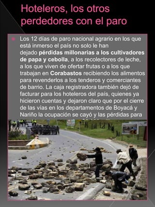  Los 12 días de paro nacional agrario en los que
está inmerso el país no solo le han
dejado pérdidas millonarias a los cultivadores
de papa y cebolla, a los recolectores de leche,
a los que viven de ofertar frutas o a los que
trabajan en Corabastos recibiendo los alimentos
para revenderlos a los tenderos y comerciantes
de barrio. La caja registradora también dejó de
facturar para los hoteleros del país, quienes ya
hicieron cuentas y dejaron claro que por el cierre
de las vías en los departamentos de Boyacá y
Nariño la ocupación se cayó y las pérdidas para
el sector ya superan los $6.000 millones.
 