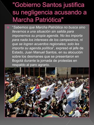  “Sabemos que Marcha Patriótica no busca sino
llevarnos a una situación sin salida para
imponernos su propia agenda. No les importa
para nada los intereses de los campesinos, ni
que se logren acuerdos regionales; solo les
importa su agenda política”, expresó el jefe de
Estado, Juan Manuel Santos, en su alocución
sobre los desmanes que se presentaron en
Bogotá durante la jornada de protestas en
respaldo al paro agrario.
 