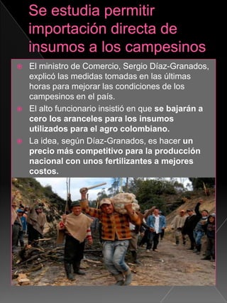  El ministro de Comercio, Sergio Díaz-Granados,
explicó las medidas tomadas en las últimas
horas para mejorar las condiciones de los
campesinos en el país.
 El alto funcionario insistió en que se bajarán a
cero los aranceles para los insumos
utilizados para el agro colombiano.
 La idea, según Díaz-Granados, es hacer un
precio más competitivo para la producción
nacional con unos fertilizantes a mejores
costos.
 