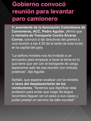  El presidente de la Asociación Colombiana de
Camioneros, ACC, Pedro Aguilar, afirmó que
la ministra de Transporte Cecilia Álvarez
Correa, convocó a las directivas del gremio a
una reunión a las 4:30 de la tarde de este lunes
en la capital del país.
“La señora ministra nos ha invitado a un
encuentro para empezar a tocar el tema en lo
que tiene que ver con el transporte de carga,
esperamos salir de esa reunión con noticias
positivas", dijo Aguilar.
Señaló, que esperan analizar con la ministra
el tema del desplazamiento de los
conductores, "tenemos que dignificar esta
profesión para evitar que luego de largos
recorridos lleguen sin un peso a sus casas y
poder prestar un servicio de talla mundial".
 