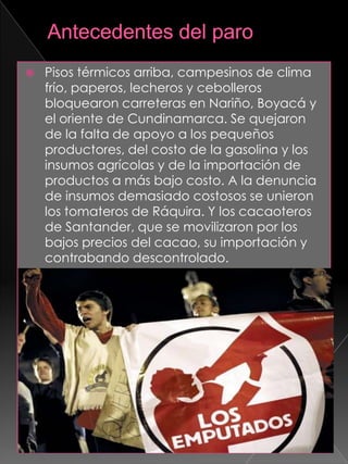  Pisos térmicos arriba, campesinos de clima
frío, paperos, lecheros y cebolleros
bloquearon carreteras en Nariño, Boyacá y
el oriente de Cundinamarca. Se quejaron
de la falta de apoyo a los pequeños
productores, del costo de la gasolina y los
insumos agrícolas y de la importación de
productos a más bajo costo. A la denuncia
de insumos demasiado costosos se unieron
los tomateros de Ráquira. Y los cacaoteros
de Santander, que se movilizaron por los
bajos precios del cacao, su importación y
contrabando descontrolado.
 