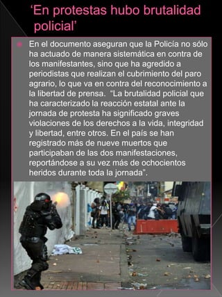  En el documento aseguran que la Policía no sólo
ha actuado de manera sistemática en contra de
los manifestantes, sino que ha agredido a
periodistas que realizan el cubrimiento del paro
agrario, lo que va en contra del reconocimiento a
la libertad de prensa. “La brutalidad policial que
ha caracterizado la reacción estatal ante la
jornada de protesta ha significado graves
violaciones de los derechos a la vida, integridad
y libertad, entre otros. En el país se han
registrado más de nueve muertos que
participaban de las dos manifestaciones,
reportándose a su vez más de ochocientos
heridos durante toda la jornada”.
 