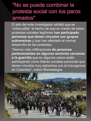  El jefe del ente investigador señaló que es
“indiscutible” el hecho de que en medio de estas
protestas sociales legítimas han participado
personas que tienen vínculos con grupos
subversivos y que han afectado el normal
desarrollo de las protestas.
 “Hemos visto infiltraciones de personas
pertenecientes en algunos sectores cercanos
a la guerrilla que en algunos casos están
participando como líderes sociales personas que
tienen vínculos muy estrechos con la insurgencia
en Colombia”, indicó Montealegre.
 
