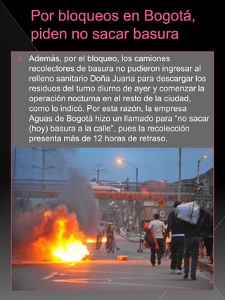  Además, por el bloqueo, los camiones
recolectores de basura no pudieron ingresar al
relleno sanitario Doña Juana para descargar los
residuos del turno diurno de ayer y comenzar la
operación nocturna en el resto de la ciudad,
como lo indicó. Por esta razón, la empresa
Aguas de Bogotá hizo un llamado para “no sacar
(hoy) basura a la calle”, pues la recolección
presenta más de 12 horas de retraso.
 