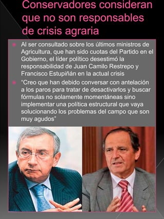  Al ser consultado sobre los últimos ministros de
Agricultura, que han sido cuotas del Partido en el
Gobierno, el líder político desestimó la
responsabilidad de Juan Camilo Restrepo y
Francisco Estupiñán en la actual crisis
 “Creo que han debido conversar con antelación
a los paros para tratar de desactivarlos y buscar
fórmulas no solamente momentáneas sino
implementar una política estructural que vaya
solucionando los problemas del campo que son
muy agudos”
 