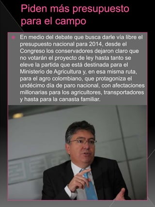  En medio del debate que busca darle vía libre el
presupuesto nacional para 2014, desde el
Congreso los conservadores dejaron claro que
no votarán el proyecto de ley hasta tanto se
eleve la partida que está destinada para el
Ministerio de Agricultura y, en esa misma ruta,
para el agro colombiano, que protagoniza el
undécimo día de paro nacional, con afectaciones
millonarias para los agricultores, transportadores
y hasta para la canasta familiar.
 