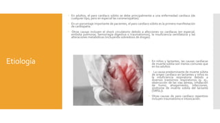 Etiología
 En adultos, el paro cardíaco súbito se debe principalmente a una enfermedad cardíaca (de
cualquier tipo, pero en especial las coronariopatías).
 En un porcentaje importante de pacientes, el paro cardíaco súbito es la primera manifestación
de cardiopatía.
 Otras causas incluyen el shock circulatorio debido a afecciones no cardíacas (en especial,
embolia pulmonar, hemorragia digestiva o traumatismos), la insuficiencia ventilatoria y las
alteraciones metabólicas (incluyendo sobredosis de drogas).
 En niños y lactantes, las causas cardíacas
de muerte súbita son menos comunes que
en los adultos
 . La causa predominante de muerte súbita
de origen cardíaco en lactantes y niños es
la insuficiencia respiratoria debido a
diversos trastornos respiratorios (p. ej.,
obstrucción de las vías aéreas, inhalación
de humo, ahogamiento, infecciones,
síndrome de muerte súbita del lactante
[SMSL]).
 Otras causas de paro cardíaco repentino
incluyen traumatismo e intoxicación.
 