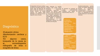 Diagnóstico
El diagnóstico del paro cardíaco
se basa en los signos clínicos de
apnea, falta de detección del
pulso y falta de conciencia. La
tensión arterial no puede
medirse. Las pupilas están
dilatadas y no reactivas a la luz
luego de varios minutos.
Debe colocarse un monitor
cardíaco; éste puede indicar
fibrilación ventricular,
taquicardia ventricular o
asistolia. En algunos casos,
existe un ritmo de perfusión (p.
ej., bradicardia extrema); este
ritmo puede representar una
actividad eléctrica verdadera sin
pulso (AESP o disociación
electromecánica) o una
hipotensión extrema con falta
de detección del pulso.
El paciente es evaluado por
causas potencialmente
tratables; una ayuda de
memoria útil es "Hs y Ts":
H:Hipoxia,
hipovolemia,
acidosis (ion
hidrógeno),
hiperpotasemia o
hipopotasemia,
hipotermia,
hipoglucemia
T:Ingestión de
tableta o toxina,
taponamiento
cardíaco,
neumotórax a
tensión, trombosis
(embolia
pulmonar, infarto
de miocardio),
traumatismo
Desafortunadamente, muchas
causas no pueden identificarse
durante la reanimación
cardiopulmonar (RCP). El
examen clínico, la ecografía de
tórax y la radiografía de tórax
pueden detectar un neumotórax
a tensión.
•Evaluación clínica
•Monitorización cardíaca y
ECG
•En algunos casos,
búsqueda de la causa (p.
ej., ecocardiograma,
radiografía de tórax o
ecografía de tórax)
 