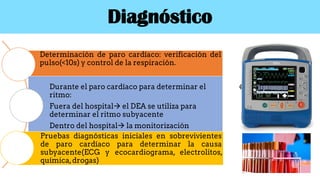 Diagnóstico
Determinación de paro cardíaco: verificación del
pulso(<10s) y control de la respiración.
Durante el paro cardíaco para determinar el
ritmo:
Fuera del hospital el DEA se utiliza para
determinar el ritmo subyacente
Dentro del hospital la monitorización
Pruebas diagnósticas iniciales en sobrevivientes
de paro cardíaco para determinar la causa
subyacente(ECG y ecocardiograma, electrolitos,
química,drogas)
 