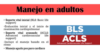 • Soporte vital inicial (BLS: Basic life
support)
-Evaluación inicial y el inicio de
reanimación cardiopulmonar
• Soporte vital avanzado (ACLS:
Advanced cardiovascular life
support)
-Incluye el manejo basado en el
ritmo
• Manejo agudo pos paro cardíaco
Manejo en adultos
 