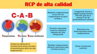 RCP de alta calidad
Empezar compresiones
en los 10 s de
comprobarse un paro
cardíaco
Comprimir fuerte y
rápido (compresiones
100-120 cpm de al
menos 5 cm de
profundidad en adultos
Permitir expansión
torácica completa
después de cada
compresión
Minimizar las
interrupciones entre
compresiones
Realizar respiraciones
eficaces para hacer que
el tórax se eleve
Evitar ventilación
excesiva
Incline la cabeza de la
víctima hacia atrás y levanta
el mentón para abrir las vías
respiratorias.
 