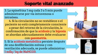 3. La epinefrina 1 mg cada 3 a 5 min puede
administrarse por vía intravenosa o
intraósea.
5. Si la acidosis metabólica persiste después
de una desfibrilación exitosa y con
ventilación adecuada,se puede administrar
1 mEq / kg de NaHCO3.
4. Si la circulación no se restablece o el
paciente no está completamente consciente
a pesar del retorno de la circulación,la
confirmación de que la acidosis y la hipoxia
se abordan adecuadamente debe evaluarse
con gasometría.
Soporte vital avanzado
 