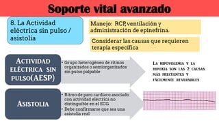 8. La Actividad
eléctrica sin pulso /
asistolia
Manejo: RCP,ventilación y
administración de epinefrina.
Considerar las causas que requieren
terapia específica
Soporte vital avanzado
• Grupo heterogéneo de ritmos
organizados o semiorganizados
sin pulso palpable
Actividad
eléctrica sin
pulso(AESP)
• Ritmo de paro cardíaco asociado
con actividad eléctrica no
distinguible en el ECG
• Debe confirmarse que sea una
asistolia real
Asistolia
La hipovolemia y la
hipoxia son las 2 causas
más frecuentes y
fácilmente reversibles
 