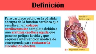 Definición
Paro cardíaco súbito es la pérdida
abrupta de la función cardíaca que
resulta en un colapso
cardiovascular completo debido a
una arritmia cardíaca aguda que
pone en peligro la vida y que
requiere intervención médica de
emergencia para restaurar la
circulación efectiva.
Corazón no
bombea sangre
Orígenes de arritmias
 