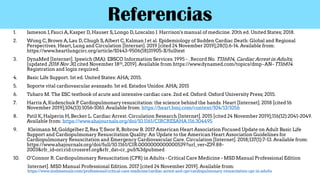 Referencias
1. Jameson J,Fauci A,Kasper D,Hauser S,Longo D,Loscalzo J. Harrison's manual of medicine. 20th ed. United States; 2018.
2. Wong C,Brown A,Lau D,Chugh S,Albert C,Kalman J et al. Epidemiology of Sudden Cardiac Death: Global and Regional
Perspectives. Heart,Lung and Circulation [Internet]. 2019 [cited 24 November 2019];28(1):6-14. Available from:
https://www.heartlungcirc.org/article/S1443-9506(18)31905-X/fulltext
3. DynaMed [Internet]. Ipswich (MA): EBSCO Information Services. 1995 - . Record No. T116814, Cardiac Arrest in Adults;
[updated 2018 Nov 30,cited November 18th,2019]. Available from https://www.dynamed.com/topics/dmp~AN~T116814.
Registration and login required.
4. Basic Life Support. 1st ed. United States: AHA; 2015.
5. Soporte vital cardiovascular avanzado. 1st ed. Estados Unidos: AHA; 2015
6. Tubaro M. The ESC textbook of acute and intensive cardiac care. 2nd ed. Oxford: Oxford University Press; 2015.
7. Harris A,Kudenchuk P. Cardiopulmonary resuscitation: the science behind the hands. Heart [Internet]. 2018 [cited 16
November 2019];104(13):1056-1061. Available from: https://heart.bmj.com/content/104/13/1056
8. Patil K,Halperin H,Becker L. Cardiac Arrest. Circulation Research [Internet]. 2015 [cited 24 November 2019];116(12):2041-2049.
Available from: https://www.ahajournals.org/doi/10.1161/CIRCRESAHA.116.304495
9. Kleimann M,Goldgelber Z,Rea T,Swor R,Bobrow B. 2017 American Heart Association Focused Update on Adult Basic Life
Support and Cardiopulmonary Resuscitation Quality: An Update to the American Heart Association Guidelines for
Cardiopulmonary Resuscitation and Emergency Cardiovascular Care. Circulation [Internet]. 2018;137(1):7-13. Available from:
https://www.ahajournals.org/doi/full/10.1161/CIR.0000000000000539?url_ver=Z39.88-
2003&rfr_id=ori:rid:crossref.org&rfr_dat=cr_pub%3dpubmed
10. O’Connor R. Cardiopulmonary Resuscitation (CPR) in Adults - Critical Care Medicine - MSD Manual Professional Edition
Internet]. MSD Manual Professional Edition. 2017 [cited 24 November 2019]. Available from:
https://www.msdmanuals.com/professional/critical-care-medicine/cardiac-arrest-and-cpr/cardiopulmonary-resuscitation-cpr-in-adults
 