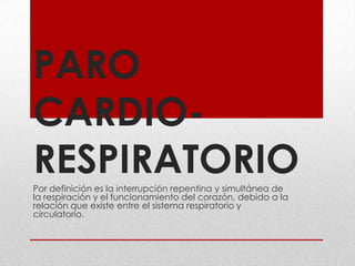 PARO CARDIO-RESPIRATORIO Por definición es la interrupción repentina y simultánea de la respiración y el funcionamiento del corazón, debido a la relación que existe entre el sistema respiratorio y circulatorio.  